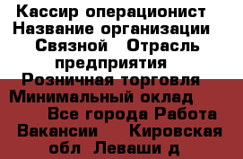 Кассир-операционист › Название организации ­ Связной › Отрасль предприятия ­ Розничная торговля › Минимальный оклад ­ 25 000 - Все города Работа » Вакансии   . Кировская обл.,Леваши д.